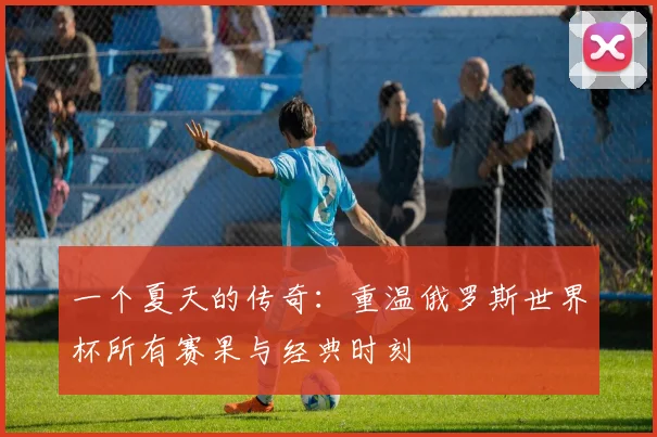 一个夏天的传奇:重温俄罗斯世界杯所有赛果与经典时刻