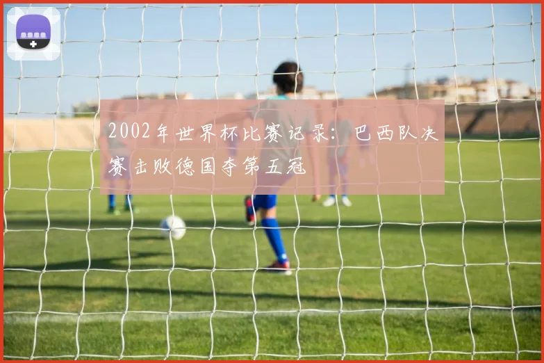 2002年世界杯比赛记录:巴西队决赛击败德国夺第五冠