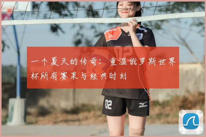 一个夏天的传奇:重温俄罗斯世界杯所有赛果与经典时刻