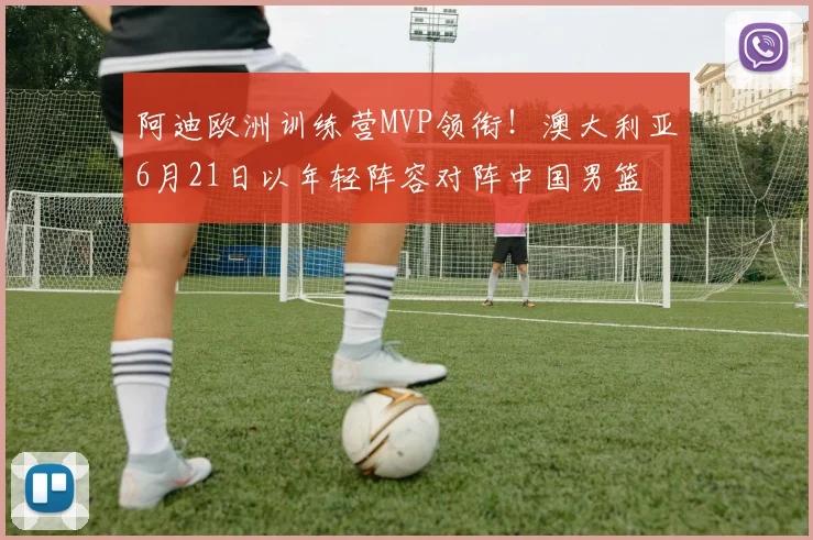 阿迪欧洲训练营MVP领衔!澳大利亚6月21日以年轻阵容对阵中国男篮